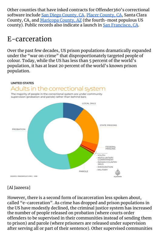 Other counties that have inked contracts for Offender360’s correctional  software include San Diego County, CA, Placer County, CA, Santa Clara County, CA, and Maricopa County, AZ (the fourth-most populous US county). Public records also indicate a launch in San Francisco, CA.  E-carceration  Over the past few decades, US prison populations dramatically expanded under the “war on crime” that disproportionately targeted people of colour. Today, while the US has less than 5 percent of the world’s population, it has at least 20 percent of the world’s known prison population.  UNTED STATES Adults in the correctional syste  [AlJazeera]  However, there is a second form of incarceration less spoken about, called “e-carceration”. As crime has dropped and prison populations in the US have modestly declined, the criminal justice system has increased the number of people released on probation (where courts order offenders to be supervised in their communities instead of sending them to prison) and parole (where prisoners are released under supervision after serving all or part of their sentence). Other supervised communities 